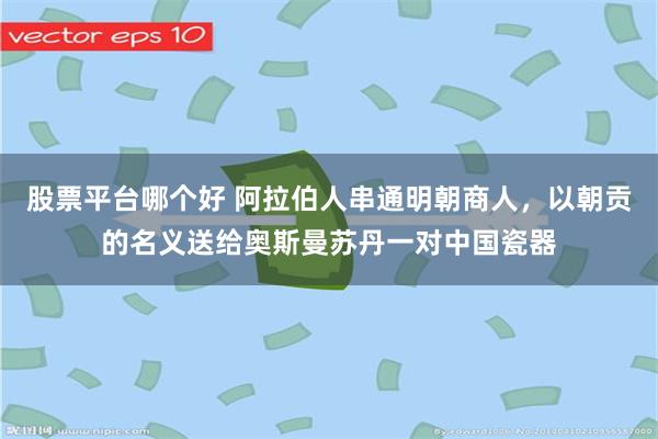 股票平台哪个好 阿拉伯人串通明朝商人，以朝贡的名义送给奥斯曼苏丹一对中国瓷器