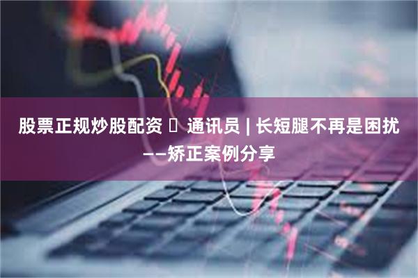 股票正规炒股配资 ​通讯员 | 长短腿不再是困扰——矫正案例分享