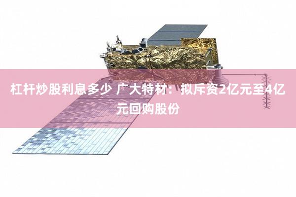 杠杆炒股利息多少 广大特材：拟斥资2亿元至4亿元回购股份