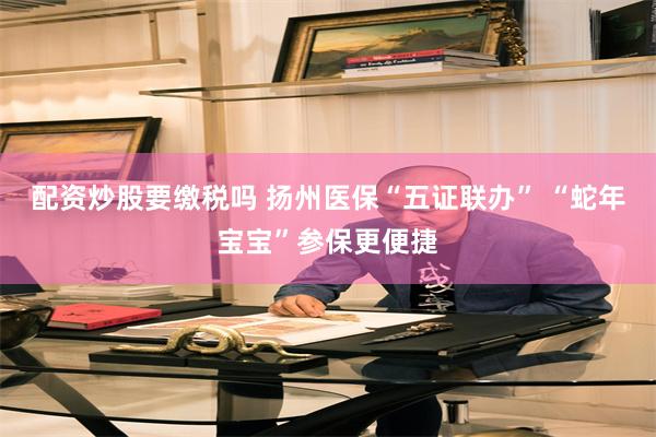配资炒股要缴税吗 扬州医保“五证联办” “蛇年宝宝”参保更便捷