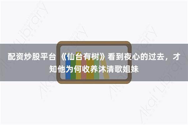 配资炒股平台 《仙台有树》看到夜心的过去，才知他为何收养沐清歌姐妹