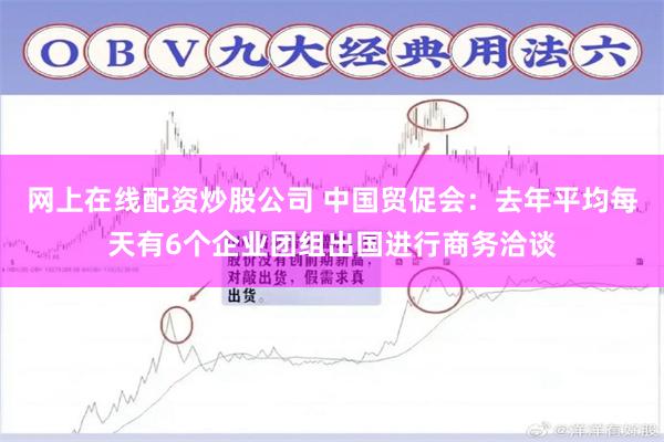 网上在线配资炒股公司 中国贸促会：去年平均每天有6个企业团组出国进行商务洽谈