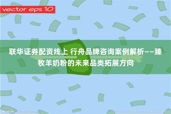 联华证券配资线上 行舟品牌咨询案例解析——臻牧羊奶粉的未来品类拓展方向