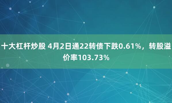 十大杠杆炒股 4月2日通22转债下跌0.61%，转股溢价率103.73%