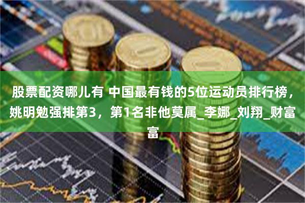 股票配资哪儿有 中国最有钱的5位运动员排行榜，姚明勉强排第3，第1名非他莫属_李娜_刘翔_财富