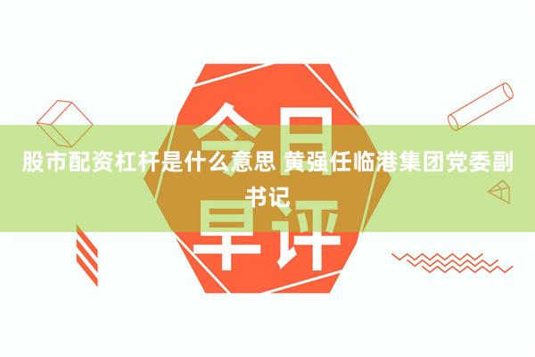 股市配资杠杆是什么意思 黄强任临港集团党委副书记