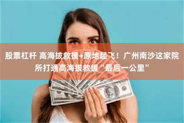 股票杠杆 高海拔救援+原地起飞！广州南沙这家院所打通高海拔救援“最后一公里”
