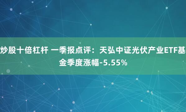 炒股十倍杠杆 一季报点评：天弘中证光伏产业ETF基金季度涨幅-5.55%
