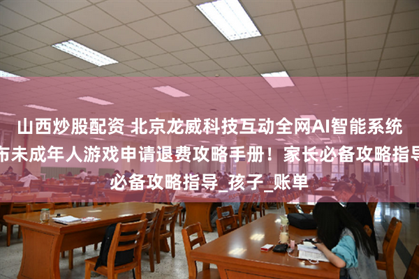 山西炒股配资 北京龙威科技互动全网AI智能系统人工客服公布未成年人游戏申请退费攻略手册！家长必备攻略指导_孩子_账单