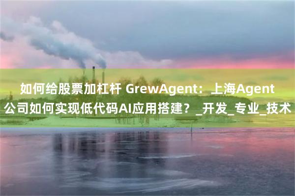 如何给股票加杠杆 GrewAgent：上海Agent公司如何实现低代码AI应用搭建？_开发_专业_技术