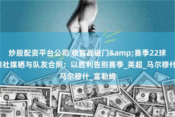 炒股配资平台公司 收官战破门&赛季22球，哈兰德社媒晒与队友合照：以胜利告别赛季_英超_马尔穆什_富勒姆