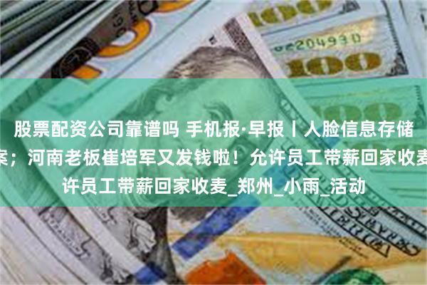 股票配资公司靠谱吗 手机报·早报丨人脸信息存储量达10万人需备案；河南老板崔培军又发钱啦！允许员工带薪回家收麦_郑州_小雨_活动