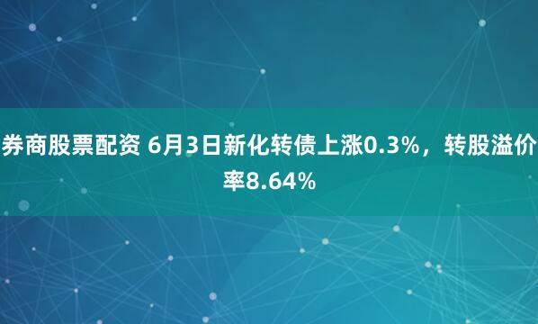 券商股票配资 6月3日新化转债上涨0.3%，转股溢价率8.64%