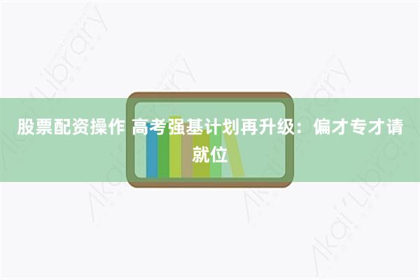 股票配资操作 高考强基计划再升级：偏才专才请就位