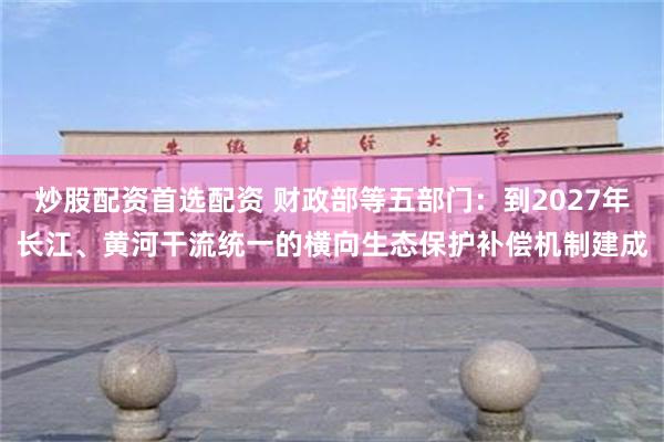 炒股配资首选配资 财政部等五部门：到2027年长江、黄河干流统一的横向生态保护补偿机制建成