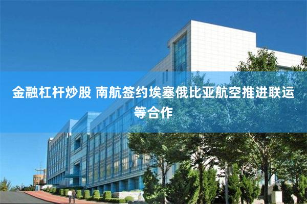 金融杠杆炒股 南航签约埃塞俄比亚航空推进联运等合作
