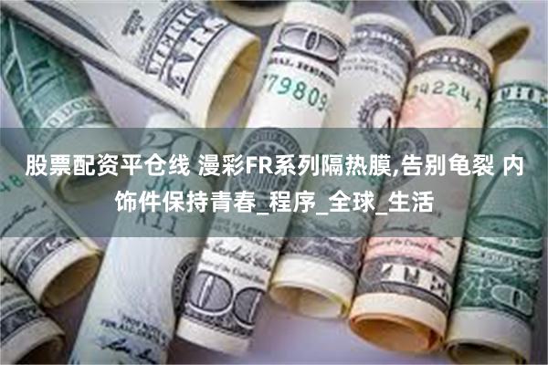 股票配资平仓线 漫彩FR系列隔热膜,告别龟裂 内饰件保持青春_程序_全球_生活