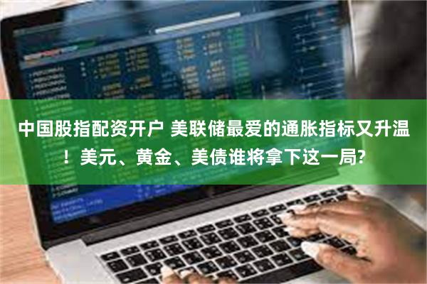 中国股指配资开户 美联储最爱的通胀指标又升温！美元、黄金、美债谁将拿下这一局?