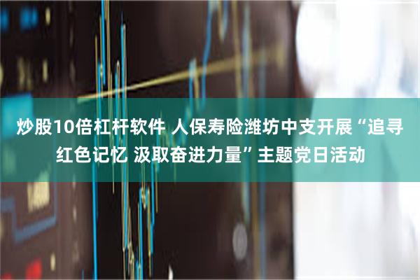 炒股10倍杠杆软件 人保寿险潍坊中支开展“追寻红色记忆 汲取奋进力量”主题党日活动