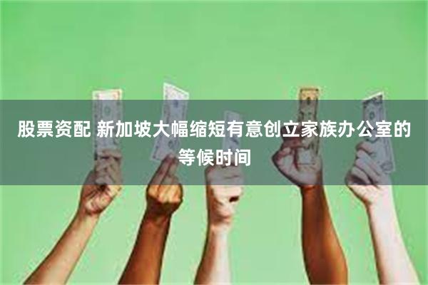股票资配 新加坡大幅缩短有意创立家族办公室的等候时间