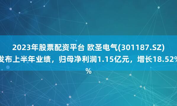 2023年股票配资平台 欧圣电气(301187.SZ)发布上半年业绩，归母净利润1.15亿元，增长18.52%