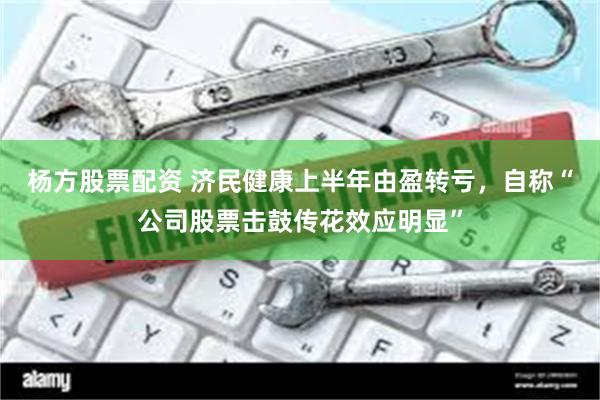 杨方股票配资 济民健康上半年由盈转亏，自称“公司股票击鼓传花效应明显”