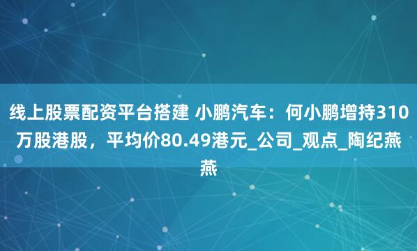线上股票配资平台搭建 小鹏汽车：何小鹏增持310万股港股，平均价80.49港元_公司_观点_陶纪燕
