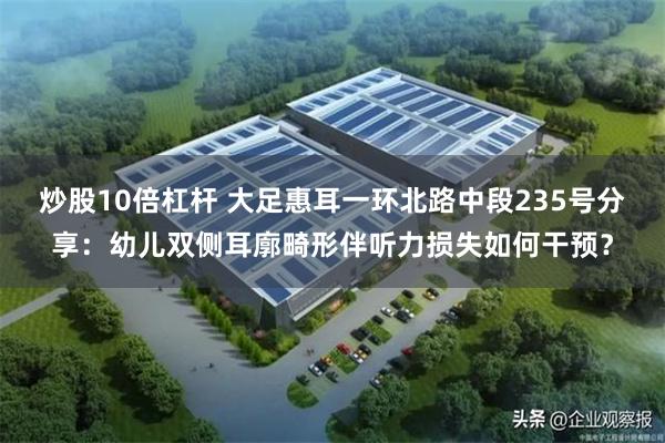 炒股10倍杠杆 大足惠耳一环北路中段235号分享：幼儿双侧耳廓畸形伴听力损失如何干预？
