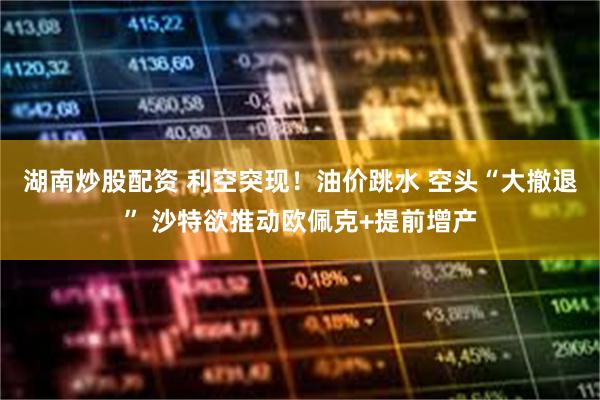 湖南炒股配资 利空突现！油价跳水 空头“大撤退” 沙特欲推动欧佩克+提前增产