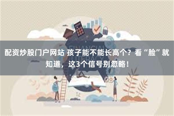 配资炒股门户网站 孩子能不能长高个？看“脸”就知道，这3个信号别忽略！