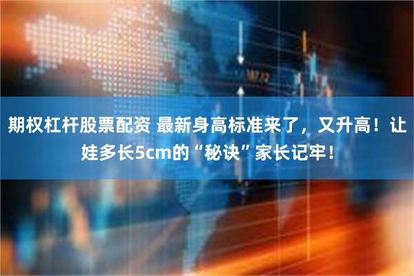 期权杠杆股票配资 最新身高标准来了，又升高！让娃多长5cm的“秘诀”家长记牢！