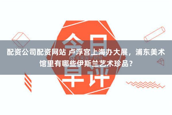 配资公司配资网站 卢浮宫上海办大展，浦东美术馆里有哪些伊斯兰艺术珍品？