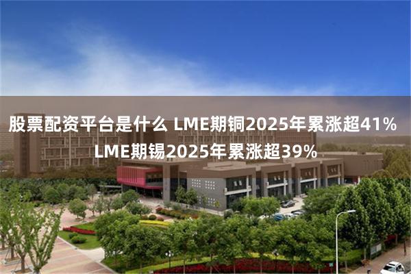 股票配资平台是什么 LME期铜2025年累涨超41% LME期锡2025年累涨超39%